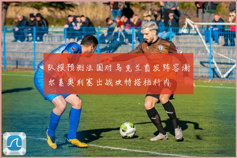 队报预测法国对乌克兰首发阵容谢尔基奥利塞出战坎特搭档科内
