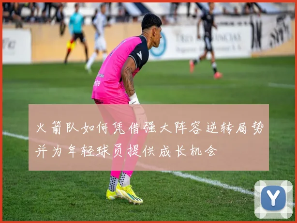 火箭队如何凭借强大阵容逆转局势并为年轻球员提供成长机会