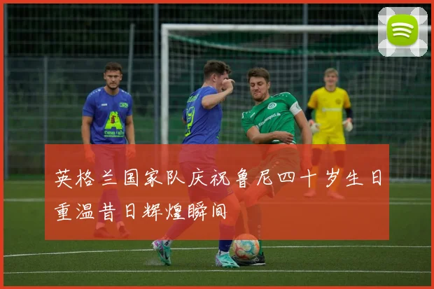 英格兰国家队庆祝鲁尼四十岁生日重温昔日辉煌瞬间