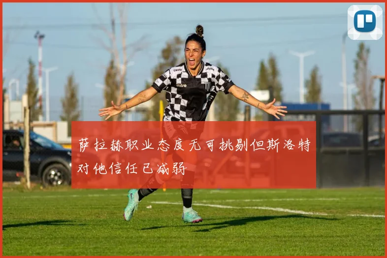 萨拉赫职业态度无可挑剔但斯洛特对他信任已减弱