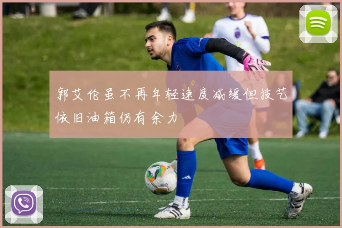 郭艾伦虽不再年轻速度减缓但技艺依旧油箱仍有余力