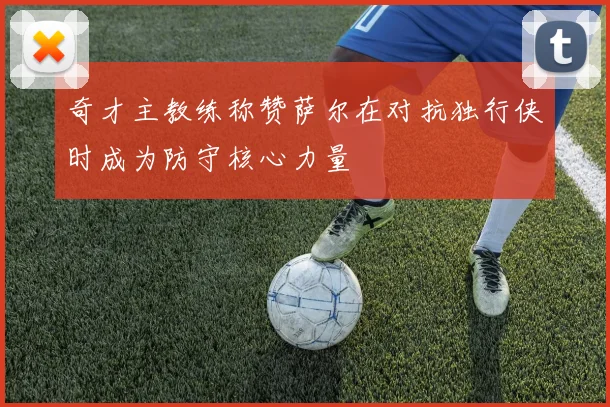 奇才主教练称赞萨尔在对抗独行侠时成为防守核心力量