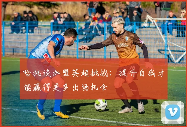 哈托谈加盟英超挑战：提升自我才能赢得更多出场机会