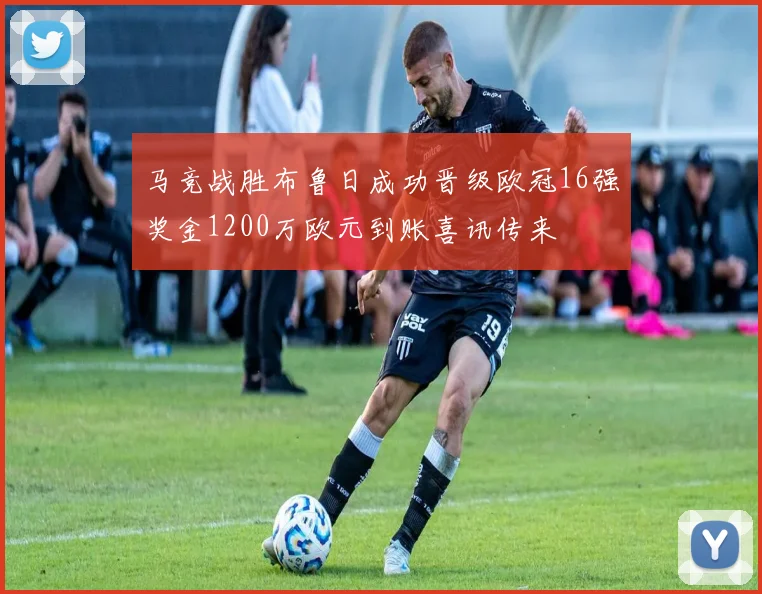 马竞战胜布鲁日成功晋级欧冠16强奖金1200万欧元到账喜讯传来